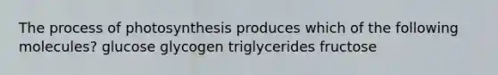 The process of photosynthesis produces which of the following molecules? glucose glycogen triglycerides fructose