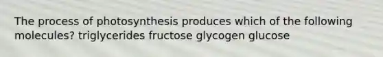 The process of photosynthesis produces which of the following molecules? triglycerides fructose glycogen glucose