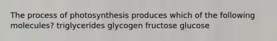 The process of photosynthesis produces which of the following molecules? triglycerides glycogen fructose glucose