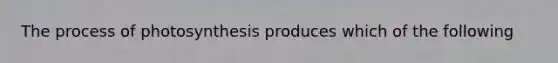 The process of photosynthesis produces which of the following