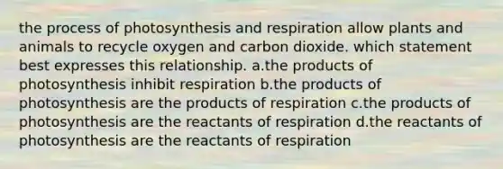 the process of photosynthesis and respiration allow plants and animals to recycle oxygen and carbon dioxide. which statement best expresses this relationship. a.the products of photosynthesis inhibit respiration b.the products of photosynthesis are the products of respiration c.the products of photosynthesis are the reactants of respiration d.the reactants of photosynthesis are the reactants of respiration