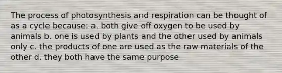 The <a href='https://www.questionai.com/knowledge/kZdL6DGYI4-process-of-photosynthesis' class='anchor-knowledge'>process of photosynthesis</a> and respiration can be thought of as a cycle because: a. both give off oxygen to be used by animals b. one is used by plants and the other used by animals only c. the products of one are used as the raw materials of the other d. they both have the same purpose