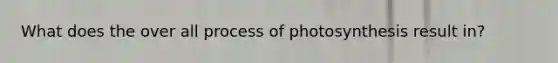 What does the over all process of photosynthesis result in?