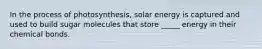 In the process of photosynthesis, solar energy is captured and used to build sugar molecules that store _____ energy in their chemical bonds.