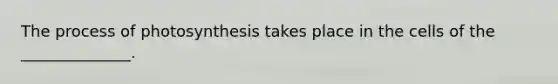 The process of photosynthesis takes place in the cells of the ______________.