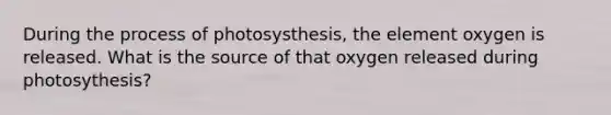 During the process of photosysthesis, the element oxygen is released. What is the source of that oxygen released during photosythesis?