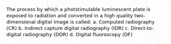 The process by which a photstimulable luminescent plate is exposed to radiation and converted in a high quality two-dimensional digital image is called: a. Computed radiography (CR) b. Indirect capture digital radiography (IDR) c. Direct-to-digital radiography (DDR) d. Digital fluoroscopy (DF)