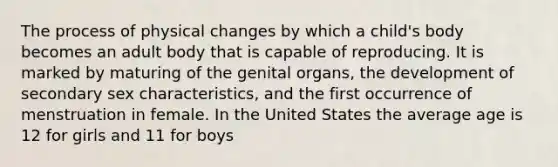 The process of physical changes by which a child's body becomes an adult body that is capable of reproducing. It is marked by maturing of the genital organs, the development of secondary sex characteristics, and the first occurrence of menstruation in female. In the United States the average age is 12 for girls and 11 for boys