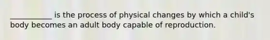 ___________ is the process of physical changes by which a child's body becomes an adult body capable of reproduction.