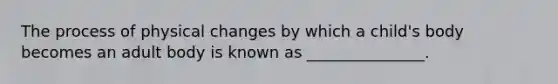 The process of physical changes by which a child's body becomes an adult body is known as _______________.