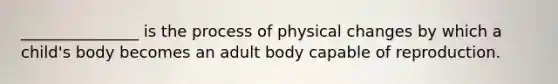 _______________ is the process of physical changes by which a child's body becomes an adult body capable of reproduction.