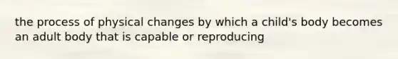 the process of physical changes by which a child's body becomes an adult body that is capable or reproducing