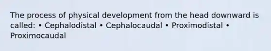 The process of physical development from the head downward is called: • Cephalodistal • Cephalocaudal • Proximodistal • Proximocaudal