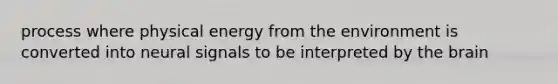 process where physical energy from the environment is converted into neural signals to be interpreted by the brain