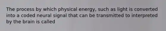 The process by which physical energy, such as light is converted into a coded neural signal that can be transmitted to interpreted by the brain is called