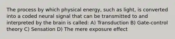 The process by which physical energy, such as light, is converted into a coded neural signal that can be transmitted to and interpreted by the brain is called: A) Transduction B) Gate-control theory C) Sensation D) The mere exposure effect