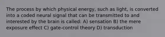 The process by which physical energy, such as light, is converted into a coded neural signal that can be transmitted to and interested by the brain is called: A) sensation B) the mere exposure effect C) gate-control theory D) transduction