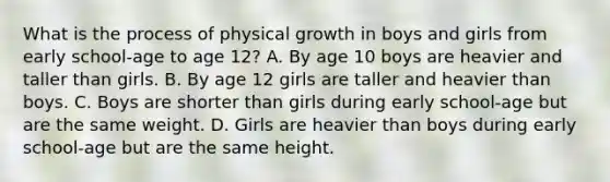 What is the process of physical growth in boys and girls from early school-age to age 12? A. By age 10 boys are heavier and taller than girls. B. By age 12 girls are taller and heavier than boys. C. Boys are shorter than girls during early school-age but are the same weight. D. Girls are heavier than boys during early school-age but are the same height.