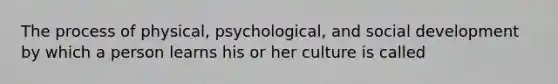 The process of physical, psychological, and social development by which a person learns his or her culture is called