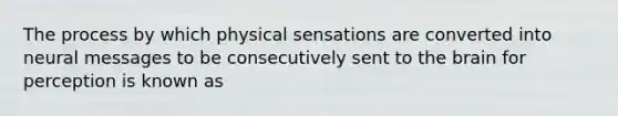 The process by which physical sensations are converted into neural messages to be consecutively sent to the brain for perception is known as