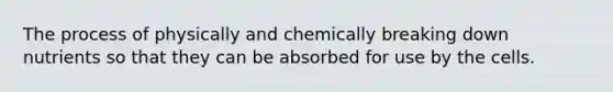 The process of physically and chemically breaking down nutrients so that they can be absorbed for use by the cells.