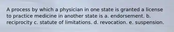 A process by which a physician in one state is granted a license to practice medicine in another state is a. endorsement. b. reciprocity c. statute of limitations. d. revocation. e. suspension.