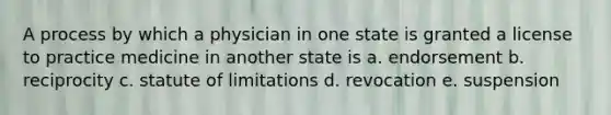 A process by which a physician in one state is granted a license to practice medicine in another state is a. endorsement b. reciprocity c. statute of limitations d. revocation e. suspension