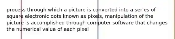 process through which a picture is converted into a series of square electronic dots known as pixels, manipulation of the picture is accomplished through computer software that changes the numerical value of each pixel