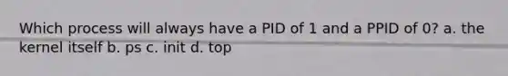 Which process will always have a PID of 1 and a PPID of 0? a. the kernel itself b. ps c. init d. top