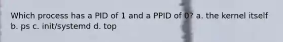 Which process has a PID of 1 and a PPID of 0? a. the kernel itself b. ps c. init/systemd d. top