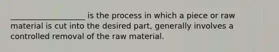 ___________________ is the process in which a piece or raw material is cut into the desired part, generally involves a controlled removal of the raw material.