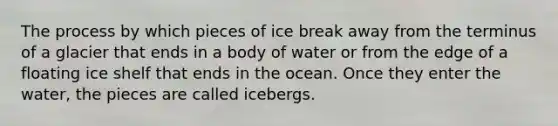 The process by which pieces of ice break away from the terminus of a glacier that ends in a body of water or from the edge of a floating ice shelf that ends in the ocean. Once they enter the water, the pieces are called icebergs.