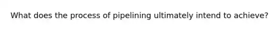 What does the process of pipelining ultimately intend to achieve?