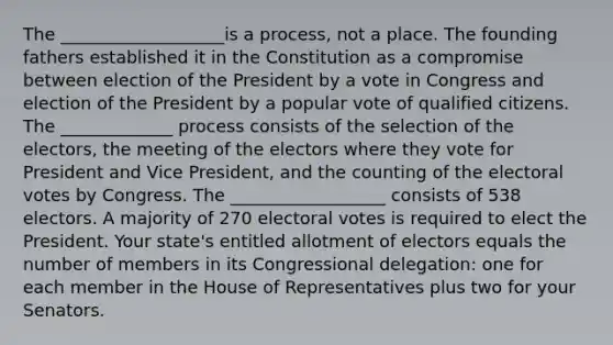 The ___________________is a process, not a place. The founding fathers established it in the Constitution as a compromise between election of the President by a vote in Congress and election of the President by a popular vote of qualified citizens. The _____________ process consists of the selection of the electors, the meeting of the electors where they vote for President and Vice President, and the counting of the electoral votes by Congress. The __________________ consists of 538 electors. A majority of 270 electoral votes is required to elect the President. Your state's entitled allotment of electors equals the number of members in its Congressional delegation: one for each member in the House of Representatives plus two for your Senators.