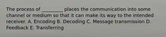 The process of _________ places the communication into some channel or medium so that it can make its way to the intended receiver. A. Encoding B. Decoding C. Message transmission D. Feedback E. Transferring