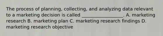 The process of planning, collecting, and analyzing data relevant to a marketing decision is called __________________. A. marketing research B. marketing plan C. marketing research findings D. marketing research objective