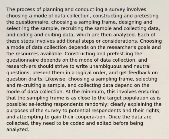 The process of planning and conduct-ing a survey involves choosing a mode of data collection, constructing and pretesting the questionnaire, choosing a sampling frame, designing and select-ing the sample, recruiting the sample and collecting data, and coding and editing data, which are then analyzed. Each of these steps involves additional steps or considerations. Choosing a mode of data collection depends on the researcher's goals and the resources available. Constructing and pretest-ing the questionnaire depends on the mode of data collection, and research-ers should strive to write unambiguous and neutral questions, present them in a logical order, and get feedback on question drafts. Likewise, choosing a sampling frame, selecting and re-cruiting a sample, and collecting data depend on the mode of data collection. At the minimum, this involves ensuring that the sampling frame is as close to the target population as is possible; se-lecting respondents randomly; clearly explaining the purposes of the survey to potential respondents and their rights; and attempting to gain their coopera-tion. Once the data are collected, they need to be coded and edited before being analyzed.