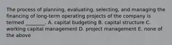 The process of planning, evaluating, selecting, and managing the financing of long-term operating projects of the company is termed ________. A. capital budgeting B. capital structure C. working capital management D. project management E. none of the above