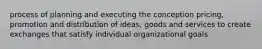 process of planning and executing the conception pricing, promotion and distribution of ideas, goods and services to create exchanges that satisfy individual organizational goals