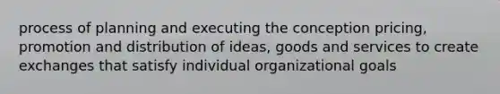 process of planning and executing the conception pricing, promotion and distribution of ideas, goods and services to create exchanges that satisfy individual organizational goals