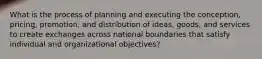 What is the process of planning and executing the conception, pricing, promotion, and distribution of ideas, goods, and services to create exchanges across national boundaries that satisfy individual and organizational objectives?