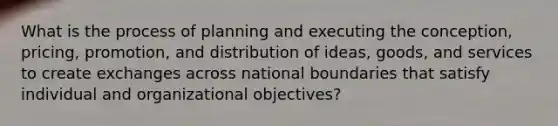 What is the process of planning and executing the conception, pricing, promotion, and distribution of ideas, goods, and services to create exchanges across national boundaries that satisfy individual and organizational objectives?