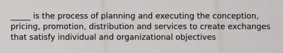 _____ is the process of planning and executing the conception, pricing, promotion, distribution and services to create exchanges that satisfy individual and organizational objectives