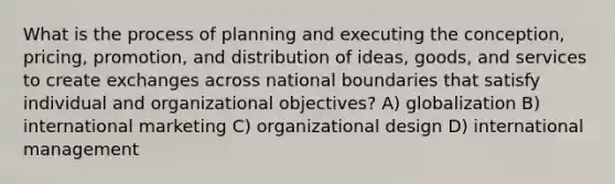 What is the process of planning and executing the conception, pricing, promotion, and distribution of ideas, goods, and services to create exchanges across national boundaries that satisfy individual and organizational objectives? A) globalization B) international marketing C) organizational design D) international management