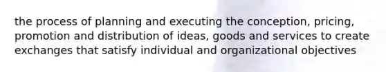 the process of planning and executing the conception, pricing, promotion and distribution of ideas, goods and services to create exchanges that satisfy individual and organizational objectives