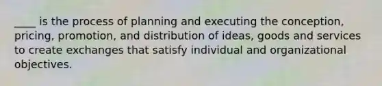 ____ is the process of planning and executing the conception, pricing, promotion, and distribution of ideas, goods and services to create exchanges that satisfy individual and organizational objectives.