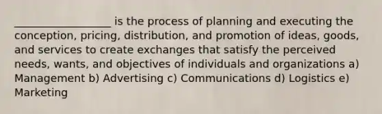 __________________ is the process of planning and executing the conception, pricing, distribution, and promotion of ideas, goods, and services to create exchanges that satisfy the perceived needs, wants, and objectives of individuals and organizations a) Management b) Advertising c) Communications d) Logistics e) Marketing