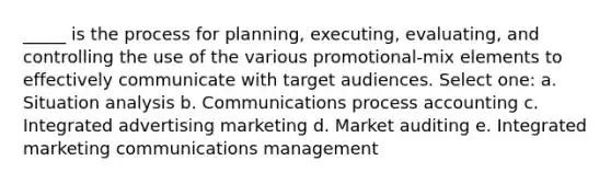 _____ is the process for planning, executing, evaluating, and controlling the use of the various promotional-mix elements to effectively communicate with target audiences. Select one: a. Situation analysis b. Communications process accounting c. Integrated advertising marketing d. Market auditing e. Integrated marketing communications management