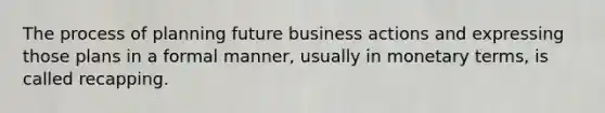 The process of planning future business actions and expressing those plans in a formal manner, usually in monetary terms, is called recapping.