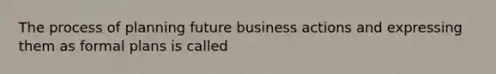 The process of planning future business actions and expressing them as formal plans is called